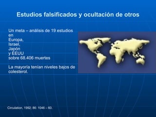 Estudios falsificados y ocultación de otros Un meta – análisis de 19 estudios en  Europa,  Israel,  Japón  y EEUU  sobre 68.406 muertes  La mayoría tenían niveles bajos de colesterol. Circulation, 1992; 86: 1046 – 60.   
