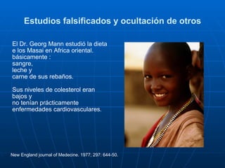 Estudios falsificados y ocultación de otros El Dr. Georg Mann estudió la dieta e los Masai en Africa oriental. básicamente :  sangre,  leche y  carne de sus rebaños. Sus niveles de colesterol eran bajos y  no tenían prácticamente enfermedades cardiovasculares . New England journal of Medecine. 1977; 297: 644-50. 