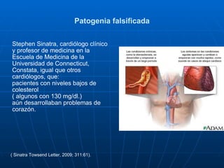 Patogenia falsificada Stephen Sinatra, cardiólogo clínico y profesor de medicina en la Escuela de Medicina de la Universidad de Connecticut,  Constata, igual que otros cardiólogos, que: pacientes con niveles bajos de colesterol ( algunos con 130 mg/dl.)  aún desarrollaban problemas de corazón.  ( Sinatra Towsend Letter, 2009; 311:61).  