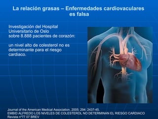 La relación grasas – Enfermedades cardiovaculares  es falsa Investigación del Hospital Universitario de Oslo  sobre 8.888 pacientes de corazón: un nivel alto de colesterol no es determinante para el riesgo cardiaco. Journal of the American Medical Association, 2005; 294: 2437-45. EMBID ALFREDO LOS NIVELES DE COLESTEROL NO DETERMINAN EL RIESGO CARDIACO Revista nº77 07 BREV  