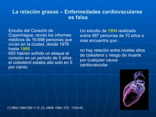 La relación grasas – Enfermedades cardiovaculares  es falsa Estudio del Corazón de Copenhague, revisó los informes médicos de 19.698 personas que vivían en la ciudad, desde 1976 hasta  1988.   693 habían sufrido un ataque al corazón en un período de 5 años.  el colesterol estaba alto solo en 5 por ciento.   Un estudio de  1994  realizado sobre 997 personas de 70 años o mas encuentra que : no hay relación entre niveles altos de colesterol y riesgo de muerte por cualquier causa cardiovascular. (1) BMJ,1994;309:11-5. (2) JAMA 1994; 272 : 1335-40. 