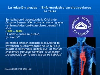 La relación grasas – Enfermedades cardiovaculares  es falsa Se realizaron 4 proyectos de la Oficina del Cirujano General USA. sobre la relación grasas - enfermedades cardiovasculares durante 11 años  ( 1988 – 1999 ). El informe nunca se publicó. ¿el motivo? Bill Harlan director asociado de la Oficina de prevención de enfermedades de los NIH que trabajó en el proyecto, admitió que  “no habían encontrado una base científica” de la opinión preconcebida con la que inicaron los trabajos”   Science 2001 ; 291: 2536 -45. 