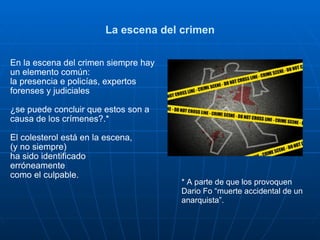 La escena del crimen En la escena del crimen siempre hay un elemento común: la presencia e policías, expertos forenses y judiciales ¿se puede concluir que estos son a causa de los crímenes?.* El colesterol está en la escena,  (y no siempre)  ha sido identificado  erróneamente  como el culpable. * A parte de que los provoquen  Dario Fo “muerte accidental de un anarquista”.  