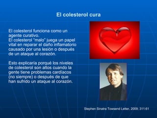 El colesterol cura El colesterol funciona como un agente curativo.  El colesterol “malo” juega un papel vital en reparar el daño inflamatorio causado por una lesión o después de un ataque al corazón. Esto explicaría porqué los niveles de colesterol son altos cuando la gente tiene problemas cardíacos (no siempre) o después de que han sufrido un ataque al corazón.  Stephen Sinatra Towsend Letter, 2009; 311:61  
