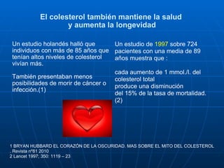 El colesterol también mantiene la salud  y aumenta la longevidad Un estudio holandés halló que individuos con más de 85 años que tenían altos niveles de colesterol vivían más.  También presentaban menos posibilidades de morir de cáncer o  infección.(1) Un estudio de  1997  sobre 724 pacientes con una media de 89 años muestra que : cada aumento de 1 mmol./l. del colesterol total  produce una disminución  del 15% de la tasa de mortalidad.(2) 1 BRYAN HUBBARD EL CORAZÓN DE LA OSCURIDAD. MAS SOBRE EL MITO DEL COLESTEROL . Revista nº81 2010   2 Lancet 1997; 350: 1119 – 23 