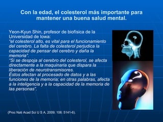 Con la edad, el colesterol más importante para mantener una buena salud mental. Yeon-Kyun Shin, profesor de biofísica de la Universidad de Iowa:  “ el colesterol alto, es vital para el funcionamiento del cerebro. La falta de colesterol perjudica la capacidad de pensar del cerebro y daña la memoria”.   “ Si se despoja al cerebro del colesterol, se afecta directamente a la maquinaria que dispara la liberación de neurotransmisores.  Éstos afectan al procesado de datos y a las funciones de la memoria; en otras palabras, afecta a la inteligencia y a la capacidad de la memoria de las personas”.   (Proc Nati Acad Sci U S A, 2009; 106: 5141-6). 