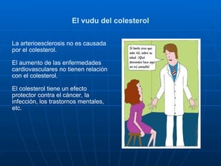 El vudu del colesterol La arterioesclerosis no es causada por el colesterol. El aumento de las enfermedades cardiovasculares no tienen relación con el colesterol. El colesterol tiene un efecto protector contra el cáncer, la infección, los trastornos mentales, etc. 