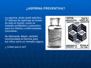 ¿ASPIRINA PREVENTIVA? La aspirina, ácido acetil salicílico. 37 billones de aspirinas se toman en todo el mundo, como un remedio profiláctico y preventivo para los infartos y enfermedades coronarias. Su fabricante, Bayer, también recomendaba la heroína para los niños como un remedio seguro.  ¿ Crees que lo es?  