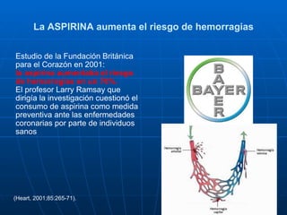 La ASPIRINA aumenta el riesgo de hemorragias Estudio de la Fundación Británica para el Corazón en 2001: la aspirina aumentaba el riesgo de hemorragias en un 70%.  El profesor Larry Ramsay que dirigía la investigación cuestionó el consumo de aspirina como medida preventiva ante las enfermedades coronarias por parte de individuos sanos (Heart, 2001;85:265-71). 
