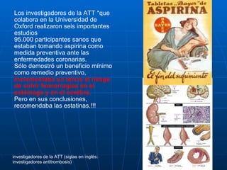 Los investigadores de la ATT *que colabora en la Universidad de Oxford realizaron seis importantes estudios  95.000 participantes sanos que estaban tomando aspirina como medida preventiva ante las enfermedades coronarias.  Sólo demostró un beneficio mínimo como remedio preventivo,  Incrementaba un tercio el riesgo de sufrir hemorragias en el estómago y en el cerebro. Pero en sus conclusiones, recomendaba las estatinas.!!! investigadores de la ATT (siglas en inglés: investigadores antitrombosis) 