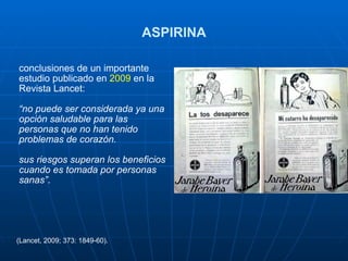 ASPIRINA conclusiones de un importante estudio publicado en  2009  en la Revista Lancet: “ no puede ser considerada ya una opción saludable para las personas que no han tenido problemas de corazón. sus riesgos superan los beneficios cuando es tomada por personas sanas” . (Lancet, 2009; 373: 1849-60). 