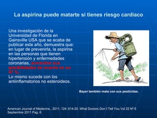 La aspirina puede matarte si tienes riesgo cardiaco Una investigación de la Universidad de Florida en Gainsville USA que se acaba de publicar este año, demuestra que: en lugar de prevenirla, la aspirina en las personas que tienen hipertensión y enfermedades coronarias,  aumentan sus posibilidades de muerte en un 47 %.   Lo mismo sucede con los antiinflamatorios no esteroideos.   American Journal of Medecine., 2011; 124: 614-20. What Doctors Don´t Tell You Vol 22 Nº 6 Septiembre 2011 Pag. 6 Bayer también mata con sus pesticidas. 
