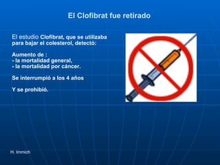 El Clofibrat fue retirado  El estudio  Clofibrat, que se utilizaba para bajar el colesterol, detectó: Aumento de : - la mortalidad general,  - la mortalidad por cáncer. Se interrumpió a los 4 años Y se prohibió.  H. Immich 
