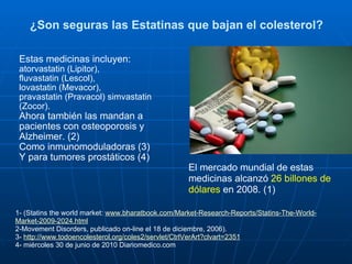 ¿Son seguras las Estatinas que bajan el colesterol? Estas medicinas incluyen:  atorvastatin (Lipitor),  fluvastatin (Lescol),  lovastatin (Mevacor),  pravastatin (Pravacol) simvastatin (Zocor). Ahora también las mandan a pacientes con osteoporosis y Alzheimer. (2) Como inmunomoduladoras (3)  Y para tumores prostáticos (4) 1- (Statins the world market:  www.bharatbook.com/Market-Research-Reports/Statins-The-World-Market-2009-2024.html 2-Movement Disorders, publicado on-line el 18 de diciembre, 2006). 3-  http://www.todoencolesterol.org/coles2/servlet/CtrlVerArt?clvart=2351 4- miércoles 30 de junio de 2010 Diariomedico.com El mercado mundial de estas medicinas alcanzó  26 billones de dólares  en 2008. (1) 