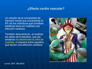 ¿Efecto cardio vascular? Un estudio de la universidad de Harvard revela que únicamente el 8% de los individuos que tomaban estatinas tenía en realidad una afección cardiaca.  También descubrieron, al analizar los datos de 8 estudios, que las estatinas  no disminuían la cifra de muertes,  ni siquiera entre aquellos que tenían una afección cardiaca  Lancet, 2007; 369:268-9. 