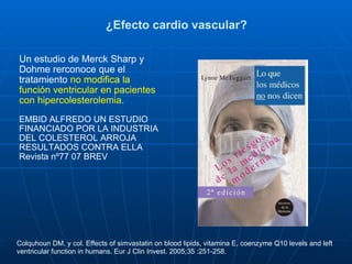 ¿Efecto cardio vascular? Un estudio de Merck Sharp y Dohme rerconoce que el tratamiento  no modifica la función ventricular en pacientes con hipercolesterolemia.   EMBID ALFREDO UN ESTUDIO FINANCIADO POR LA INDUSTRIA DEL COLESTEROL ARROJA RESULTADOS CONTRA ELLA Revista nº77 07 BREV  Colquhoun DM, y col. Effects of simvastatin on blood lipids, vitamina E, coenzyme Q10 levels and left ventricular function in humans. Eur J Clin Invest. 2005;35 :251-258. 