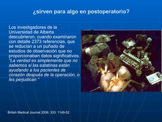 ¿sirven para algo en postoperatorio? Los investigadores de la Universidad de Alberta descubrieron, cuando examinaron con detalle 2373 referencias, que se reducían a un puñado de estudios de observación que no proporcionaban datos significativos. “ La verdad es simplemente que no sabemos si las estatinas están ayudando a los pacientes de corazón después de la operación, o les perjudican “ British Medical Journal 2006; 333: 1149-52 