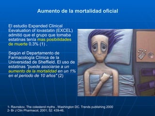 Aumento de la mortalidad oficial El estudio Expanded Clinical Eevaluation of lovastatin (EXCEL) admitió que el grupo que tomaba estatinas tenía  mas posibilidades de muerte  0.3% (1) . Según el Departamento de Farmacología Clínica de la Universidad de Sheffield. El uso de estatinas  "puede asociarse a un  aumento de la mortalidad  en un 1% en el periodo de 10 años"  (2) 1- Ravnskov. The colesterol myths . Washington DC. Trends publishing 2000  2- Br J Clin Pharmacol, 2001; 52: 439­46. 