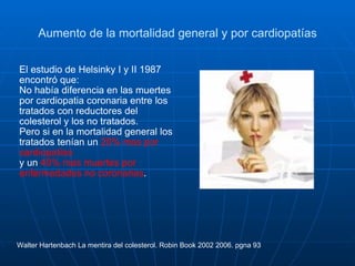 Aumento de la mortalidad general y por cardiopatías El estudio de Helsinky I y II 1987 encontró que:  No había diferencia en las muertes por cardiopatia coronaria entre los tratados con reductores del colesterol y los no tratados. Pero si en la mortalidad general los tratados tenían un  20% mas por cardiopatías y un  40% mas muertes por enfermedades no coronarias .  Walter Hartenbach La mentira del colesterol. Robin Book 2002 2006. pgna 93 
