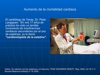 Aumento de la mortalidad cardiaca El cardiólogo de Texas, Dr. Peter Langsjoen.  "En mis 17 años de práctica he visto un terrible incremento de insuficiencias cardiacas secundarias por el uso de estatinas; yo lo llamo  "cardiomiopatía de la estatina". Infarto. Su relación con las estatinas y el mercurio. TONY EDWARDS WDDTY, May, 2004, vol 15 n° 2 Revista Medicina Holística nº 74 2005 