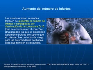 Aumento del número de infartos Las estatinas están acusadas también de  aumentar el número de infartos y cardiopatías por disminución de la cooenzima Q 10  (que se concentra en el corazón) .   Una paradoja ya que se prescriben justamente porque se supone que el colesterol es un factor de riesgo para las enfermedades cardiacas, cosa que también es discutible. Infarto. Su relación con las estatinas y el mercurio. TONY EDWARDS WDDTY, May, 2004, vol 15 n° 2 Revista Medicina Holística nº 74 2005 