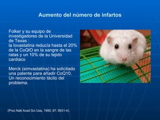 Aumento del número de infartos Folker y su equipo de investigadores de la Universidad de Texas :  la lovastatina reducía hasta el 20% de la CoQlO en la sangre de las ratas y un 10% de su tejido cardiaco  Merck (simvastatina) ha solicitado una patente para añadir CoQ10.  Un reconocimiento tácito del problema. (Proc Natl Acad Sci Usa, 1990; 87: 8931-4). 