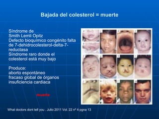 Bajada del colesterol = muerte Síndrome de  Smith Lemli Opitz  Defecto bioquímico congénito falta de 7-dehidrocolesterol-delta-7-reductasa Síndrome raro donde el  colesterol está muy bajo Produce: aborto espontáneo fracaso global de órganos insuficiencia cardiaca muerte What doctors dont tell you . Julio 2011 Vol. 22 nº 4 pgna 13 