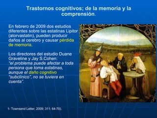 Trastornos cognitivos; de la memoria y la comprensión . En febrero de 2009 dos estudios diferentes sobre las estatinas Lipitor (atorvastatin), pueden producir daños al cerebro y causar  pérdida de memoria . Los directores del estudio Duane Graveline y Jay S.Cohen: “ el problema puede afectar a toda persona que toma estatinas, aunque el  daño cognitivo  “subclínico”, no se tuviera en cuenta”.   1- Townsend Letter, 2009; 311: 64-70).  