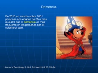 Demencia. En 2010 un estudio sobre 1051 personas con edades de 65 o mas, muestra que la  demencia  es mas frecuente en las personas con el colesterol bajo. Journal of Gerontology A. Biol. Sci. Med. 2010; 65: 559-64. 
