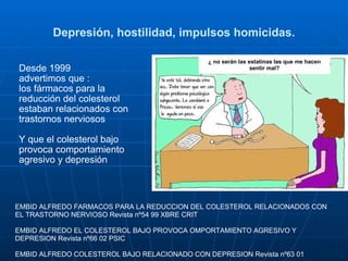 Depresión, hostilidad, impulsos homicidas. Desde 1999  advertimos que : los fármacos para la reducción del colesterol estaban relacionados con trastornos nerviosos  Y que el colesterol bajo provoca comportamiento agresivo y depresión EMBID ALFREDO FARMACOS PARA LA REDUCCION DEL COLESTEROL RELACIONADOS CON EL TRASTORNO NERVIOSO Revista nº54 99 XBRE CRIT EMBID ALFREDO EL COLESTEROL BAJO PROVOCA OMPORTAMIENTO AGRESIVO Y DEPRESION Revista nº66 02 PSIC  EMBID ALFREDO COLESTEROL BAJO RELACIONADO CON DEPRESION Revista nº63 01 ¿ no serán las estatinas las que me hacen sentir mal? 