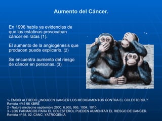 Aumento del Cáncer. En 1996 había ya evidencias de que las estatinas provocaban cáncer en ratas (1). El aumento de la angiogénesis que producen puede explicarlo.  (2) Se encuentra aumento del riesgo de cáncer en personas.  (3) 1- EMBID ALFREDO ¿INDUCEN CANCER LOS MEDICAMENTOS CONTRA EL COLESTEROL? Revista nº45 96 XBRE 2 - Nature medecine septiembre 2000. 6.965, 966, 1004, 1010 3 - LOS FARMACOS PARA EL COLESTEROL PUEDEN AUMENTAR EL RIESGO DE CANCER. Revista nº 68. 02. CANC .YATROGENIA 