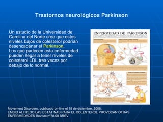 Trastornos neurológicos Parkinson Un estudio de la Universidad de Carolina del Norte cree que estos niveles bajos de colesterol podrían desencadenar el  Parkinson .  Los que padecen esta enfermedad pueden llegar a tener niveles de colesterol LDL tres veces por debajo de lo normal. Movement Disorders, publicado on-line el 18 de diciembre, 2006. EMBID ALFREDO LAS ESTATINAS PARA EL COLESTEROL PROVOCAN OTRAS ENFERMEDADES Revista nº78 08 BREV  