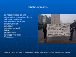 Rhabdomiolisis La rabdomiólisis es una enfermedad por ruptura de las células musculares.  Los síntomas incluyen  dolor muscular,  debilidad,  malestar general,  fiebre,  orina oscura,  náuseas y vómitos Y muerte... EMBID ALFREDO RETIRADO UN FARMACO CONTRA EL COLESTEROL Revista nº65 01 XBRE  