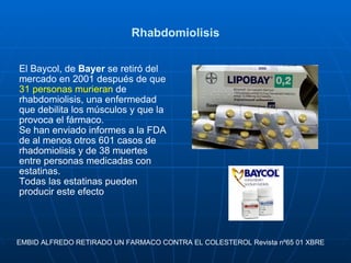 Rhabdomiolisis El Baycol, de  Bayer  se retiró del mercado en 2001 después de que  31 personas murieran  de rhabdomiolisis, una enfermedad que debilita los músculos y que la provoca el fármaco.  Se han enviado informes a la FDA de al menos otros 601 casos de rhadomiolisis y de 38 muertes entre personas medicadas con estatinas. Todas las estatinas pueden producir este efecto EMBID ALFREDO RETIRADO UN FARMACO CONTRA EL COLESTEROL Revista nº65 01 XBRE  