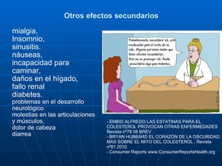 Otros efectos secundarios mialgia,  Insomnio,  sinusitis. náuseas,  incapacidad para caminar,  daños en el hígado,  fallo renal diabetes.  problemas en el desarrollo neurológico  molestias en las articulaciones y músculos,  dolor de cabeza  diarrea   - EMBID ALFREDO LAS ESTATINAS PARA EL COLESTEROL PROVOCAN OTRAS ENFERMEDADES Revista nº78 08 BREV  - BRYAN HUBBARD EL CORAZÓN DE LA OSCURIDAD. MAS SOBRE EL MITO DEL COLESTEROL . Revista nº81 2010 - Consumer Reports   www.ConsumerReportsHealth.org   