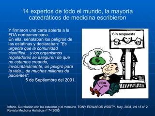 14 expertos de todo el mundo, la mayoría catedráticos de medicina escribieron Y firmaron una carta abierta a la FDA norteamericana.  En ella, señalaban los peligros de las estatinas y declaraban:  "Es urgente que la comunidad científica... y los organismos reguladores se aseguren de que no estamos creando, involuntariamente, un peligro para la vida... de muchos millones de pacientes". 5 de Septiembre del 2001. Infarto. Su relación con las estatinas y el mercurio. TONY EDWARDS WDDTY, May, 2004, vol 15 n° 2 Revista Medicina Holística nº 74 2005 Sin respuesta 