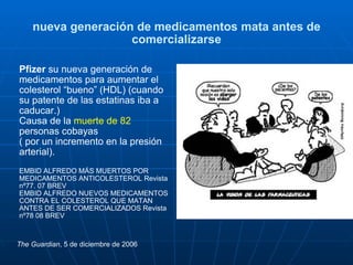 nueva generación de medicamentos mata antes de comercializarse Pfizer  su nueva generación de medicamentos para aumentar el colesterol “bueno” (HDL) (cuando su patente de las estatinas iba a caducar.) Causa de la  muerte de 82  personas cobayas  ( por un incremento en la presión arterial). EMBID ALFREDO MÁS MUERTOS POR MEDICAMENTOS ANTICOLESTEROL Revista nº77. 07 BREV  EMBID ALFREDO NUEVOS MEDICAMENTOS CONTRA EL COLESTEROL QUE MATAN ANTES DE SER COMERCIALIZADOS Revista nº78 08 BREV  The Guardian , 5 de diciembre de 2006 