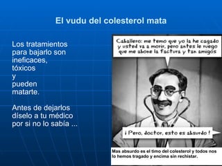 El vudu del colesterol mata Los tratamientos  para bajarlo son  ineficaces,  tóxicos  y  pueden  matarte. Antes de dejarlos  díselo a tu médico por si no lo sabía ... Mas absurdo es el timo del colesterol y todos nos lo hemos tragado y encima sin rechistar. 