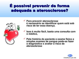 Trabalhamos pela vida
É possível prevenir de formaÉ possível prevenir de forma
adequada a aterosclerose?adequada a aterosclerose?
 Para prevenir aterosclerose
é necessário se identificar quem está sob
risco de ter essa doença.
 Isso é muito fácil, basta uma consulta com
o médico,
 Pela história do paciente e exame físico e
simples exames de sangue pode-se fazer
o diagnóstico e avaliar o risco de
aterosclerose
 