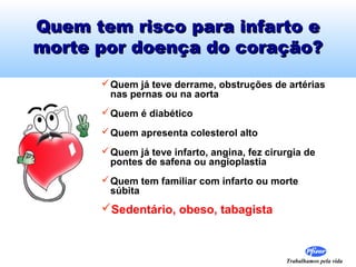 Trabalhamos pela vida
Quem tem risco para infarto eQuem tem risco para infarto e
morte por doença do coração?morte por doença do coração?
Quem já teve derrame, obstruções de artérias
nas pernas ou na aorta
Quem é diabético
Quem apresenta colesterol alto
Quem já teve infarto, angina, fez cirurgia de
pontes de safena ou angioplastia
Quem tem familiar com infarto ou morte
súbita
Sedentário, obeso, tabagista
 