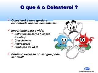 Trabalhamos pela vida
O que é o Colesterol ?O que é o Colesterol ?
 Colesterol é uma gordura
encontrada apenas nos animais
 Importante para a vida:
 Estrutura do corpo humano
(células)
 Crescimento
 Reprodução
 Produção de vit D
 Porém o excesso no sangue pode
ser fatal!
 