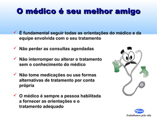 Trabalhamos pela vida
O médico é seu melhor amigoO médico é seu melhor amigo
 É fundamental seguir todas as orientações do médico e da
equipe envolvida com o seu tratamento
 Não perder as consultas agendadas
 Não interromper ou alterar o tratamento
sem o conhecimento do médico
 Não tome medicações ou use formas
alternativas de tratamento por conta
própria
 O médico é sempre a pessoa habilitada
a fornecer as orientações e o
tratamento adequado
 