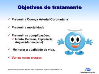 Objetivos do tratamento

 Prevenir a Doença Arterial Coronariana

 Prevenir a mortalidade

 Prevenir as complicações:
      Infarto, Derrame, Impotência,
       Angina (dor no peito)

 Melhorar a qualidade de vida.

 Ver os netos crescer.


Modificado do II Consenso Brasileiro Sobre Dislipidemias Arq Bras Cardiol 1996;67:1-16.

                                                                                          Trabalhamos pela vida
 
