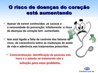 O risco de doenças do coração
          está aumentando

 Apesar de serem conhecidas as causas e
  a necessidade da prevenção; infelizmente o risco
  de doenças do coração tem aumentado.


 Isto está ligado a falta de controle dos fatores de
  risco, de consciência sobre as mudanças de estilo
  de vida e aderência aos tratamentos prescritos.


  Conscientização, identificação de pessoas sob
      risco e a adesão ao tratamento são a
            solução para esse problema.

                                                        Trabalhamos pela vida
 