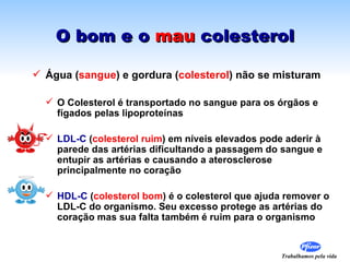 O bom e o mau colesterol

 Água (sangue) e gordura (colesterol) não se misturam

   O Colesterol é transportado no sangue para os órgãos e
    fígados pelas lipoproteínas

   LDL-C (colesterol ruim) em níveis elevados pode aderir à
    parede das artérias dificultando a passagem do sangue e
    entupir as artérias e causando a aterosclerose
    principalmente no coração

   HDL-C (colesterol bom) é o colesterol que ajuda remover o
    LDL-C do organismo. Seu excesso protege as artérias do
    coração mas sua falta também é ruim para o organismo


                                                   Trabalhamos pela vida
 