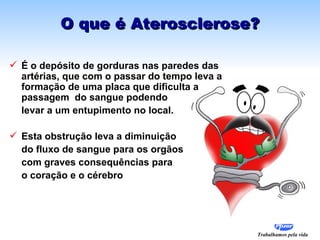 O que é Aterosclerose?

 É o depósito de gorduras nas paredes das
  artérias, que com o passar do tempo leva a
  formação de uma placa que dificulta a
  passagem do sangue podendo
  levar a um entupimento no local.

 Esta obstrução leva a diminuição
  do fluxo de sangue para os orgãos
  com graves consequências para
  o coração e o cérebro




                                               Trabalhamos pela vida
 