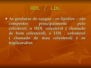 HDL / LDL As gorduras do sangue - os lipídios – são compostos principalmente pelo colesterol, o HDL colesterol ( chamado de bom colesterol), o LDL . colesterol ( chamado de mau colesterol) e os triglicerídios 