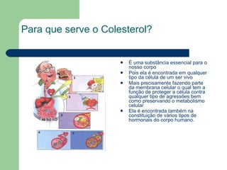   Para que serve o Colesterol? É uma substância essencial para o nosso corpo  Pois ela é encontrada em qualquer tipo da célula de um ser vivo  Mais precisamente fazendo parte da membrana celular o qual tem a função de proteger a célula contra qualquer tipo de agressões bem como preservando o metabolismo celular Ela é encontrada também na constituição de vários tipos de hormonais do corpo humano.   