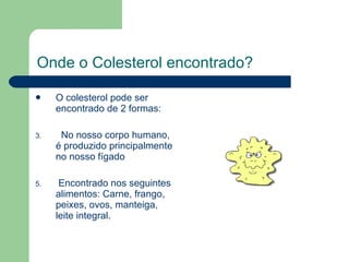   Onde o Colesterol encontrado? O colesterol pode ser encontrado de 2 formas: No nosso corpo humano, é produzido principalmente no nosso fígado Encontrado nos seguintes alimentos: Carne, frango, peixes, ovos, manteiga, leite integral.  