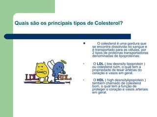 Quais são os principais tipos de Colesterol?        O colesterol é uma gordura que se encontra dissolvida no sangue e é transportado para as células, por 2 tipos de proteínas transportadoras denominadas de lipoproteínas: O  LDL  ( low desnsity lipoprotein ) ou colesterol ruim, o qual tem a propriedade de lesar artérias do coração e vasos em geral. O  HDL  ( high desnsitylipoprotein ) também chamado de colesterol bom, o qual tem a função de proteger o coração e vasos arteriais em geral. 